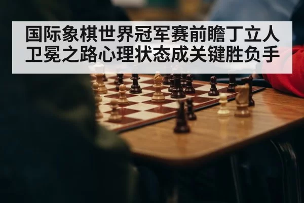 国际象棋世界冠军赛前瞻丁立人卫冕之路心理状态成关键胜负手