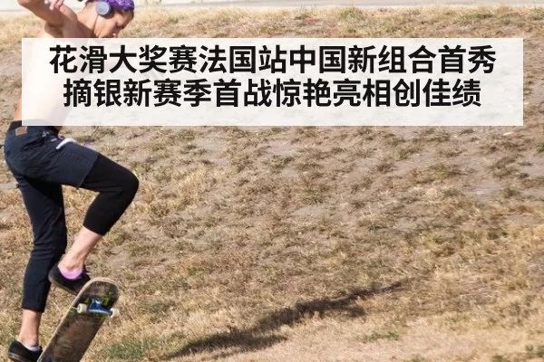 花滑大奖赛法国站中国新组合首秀摘银新赛季首战惊艳亮相创佳绩
