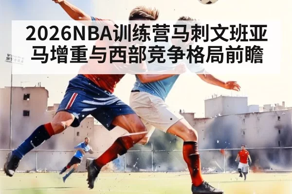 2026NBA训练营马刺文班亚马增重与西部竞争格局前瞻